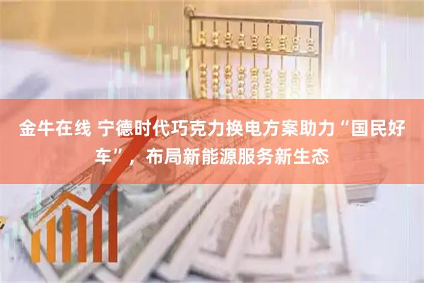 金牛在线 宁德时代巧克力换电方案助力“国民好车”，布局新能源服务新生态
