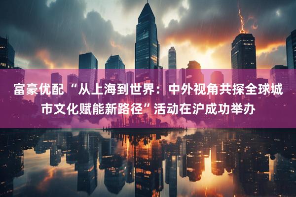 富豪优配 “从上海到世界：中外视角共探全球城市文化赋能新路径”活动在沪成功举办