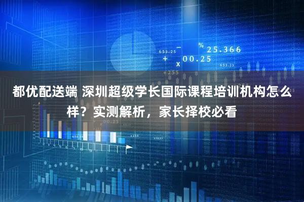 都优配送端 深圳超级学长国际课程培训机构怎么样？实测解析，家长择校必看