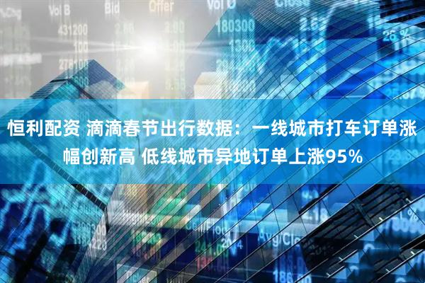 恒利配资 滴滴春节出行数据：一线城市打车订单涨幅创新高 低线城市异地订单上涨95%