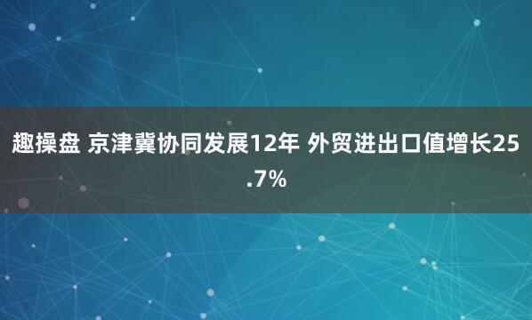 趣操盘 京津冀协同发展12年 外贸进出口值增长25.7%