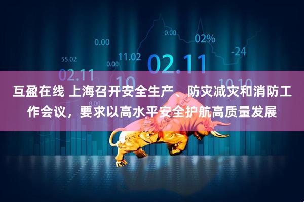 互盈在线 上海召开安全生产、防灾减灾和消防工作会议，要求以高水平安全护航高质量发展