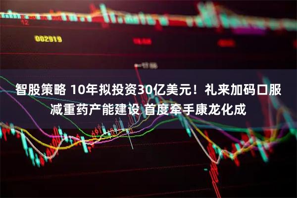 智股策略 10年拟投资30亿美元！礼来加码口服减重药产能建设 首度牵手康龙化成