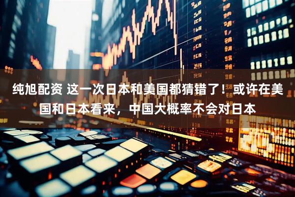 纯旭配资 这一次日本和美国都猜错了！或许在美国和日本看来，中国大概率不会对日本