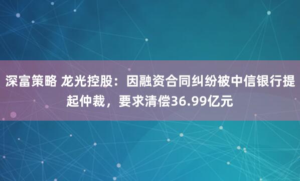 深富策略 龙光控股：因融资合同纠纷被中信银行提起仲裁，要求清偿36.99亿元