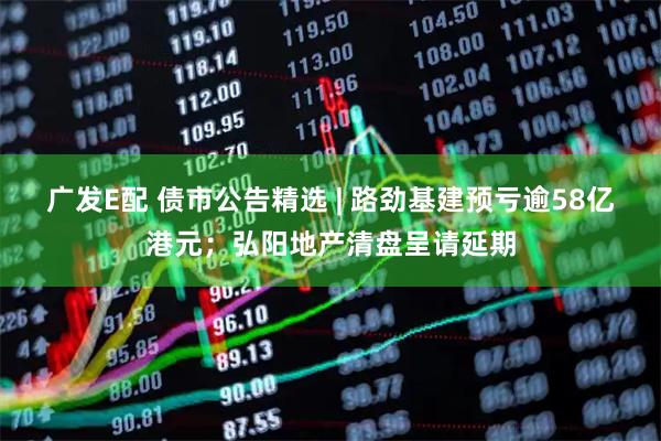 广发E配 债市公告精选 | 路劲基建预亏逾58亿港元；弘阳地产清盘呈请延期