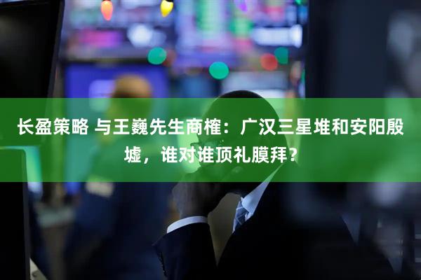 长盈策略 与王巍先生商榷：广汉三星堆和安阳殷墟，谁对谁顶礼膜拜？