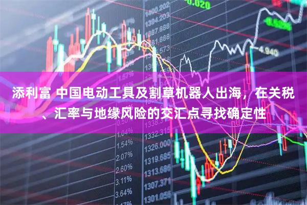添利富 中国电动工具及割草机器人出海，在关税、汇率与地缘风险的交汇点寻找确定性