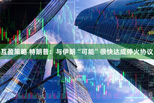 互盈策略 特朗普：与伊朗“可能”很快达成停火协议